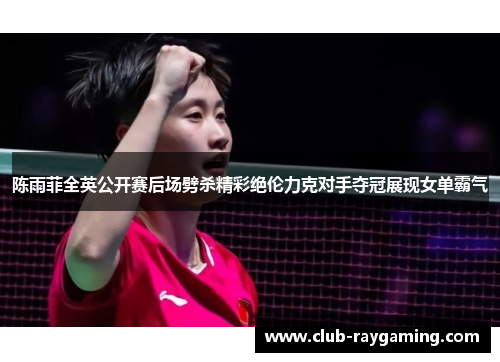 陈雨菲全英公开赛后场劈杀精彩绝伦力克对手夺冠展现女单霸气